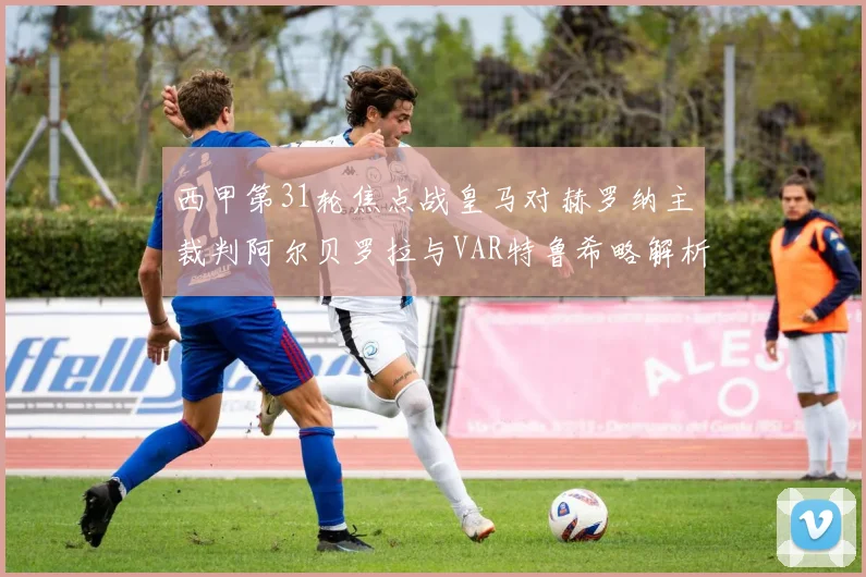 西甲第31轮焦点战皇马对赫罗纳主裁判阿尔贝罗拉与VAR特鲁希略解析