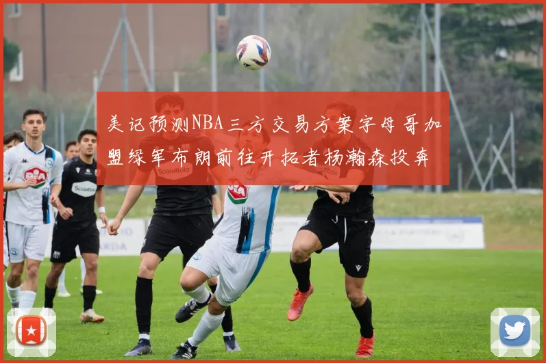 美记预测NBA三方交易方案字母哥加盟绿军布朗前往开拓者杨瀚森投奔雄鹿