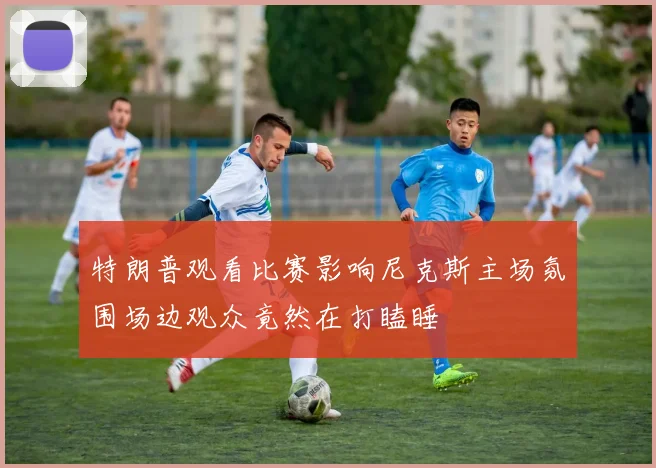 特朗普观看比赛影响尼克斯主场氛围场边观众竟然在打瞌睡