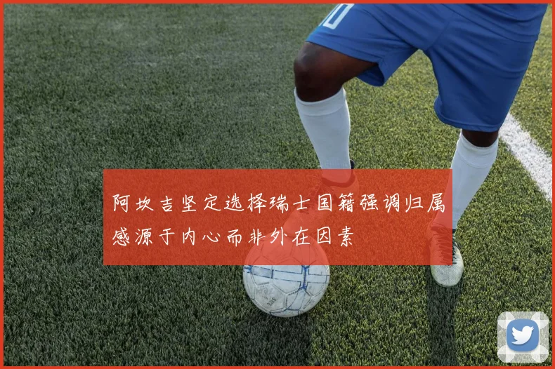 阿坎吉坚定选择瑞士国籍强调归属感源于内心而非外在因素