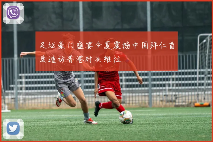 足坛豪门盛宴今夏震撼中国拜仁首度造访香港对决维拉