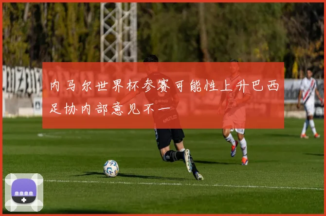 内马尔世界杯参赛可能性上升巴西足协内部意见不一