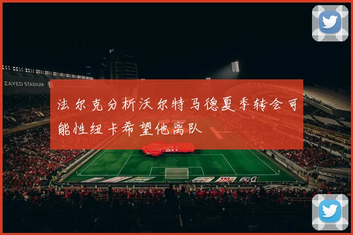 法尔克分析沃尔特马德夏季转会可能性纽卡希望他离队