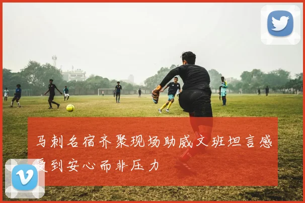 马刺名宿齐聚现场助威文班坦言感受到安心而非压力
