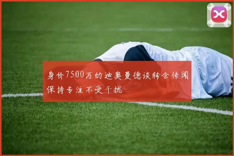 身价7500万的迪奥曼德谈转会传闻保持专注不受干扰