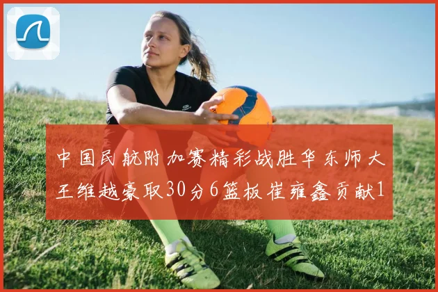 中国民航附加赛精彩战胜华东师大王维越豪取30分6篮板崔雍鑫贡献12分13篮板15助攻