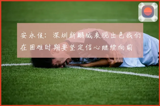 安永佳：深圳新鹏城表现出色我们在困难时期要坚定信心继续向前
