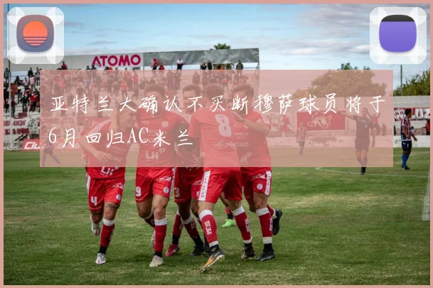 亚特兰大确认不买断穆萨球员将于6月回归AC米兰