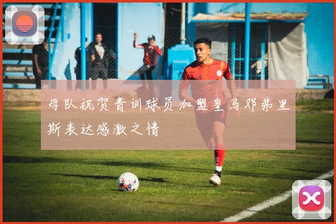 母队祝贺青训球员加盟皇马邓弗里斯表达感激之情