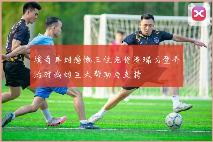 埃奇库姆感慨三位老将洛瑞戈登乔治对我的巨大帮助与支持