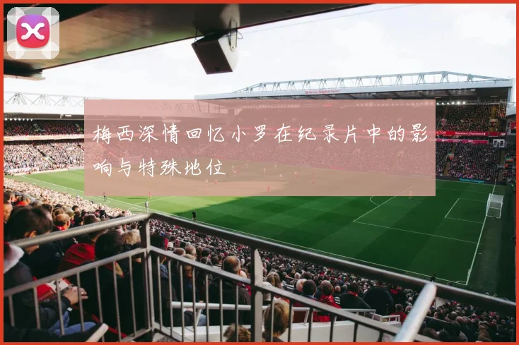 梅西深情回忆小罗在纪录片中的影响与特殊地位
