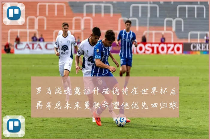 罗马诺透露拉什福德将在世界杯后再考虑未来曼联希望他优先回归球队