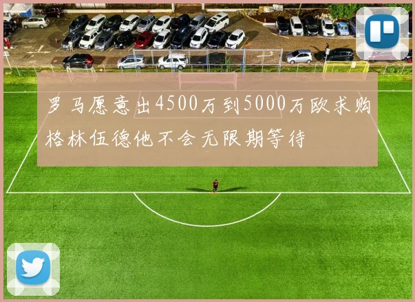 罗马愿意出4500万到5000万欧求购格林伍德他不会无限期等待