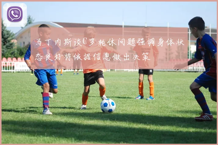 马丁内斯谈C罗轮休问题强调身体状态良好将依据信息做出决策
