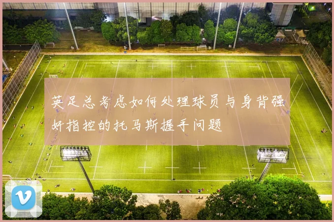 英足总考虑如何处理球员与身背强奸指控的托马斯握手问题