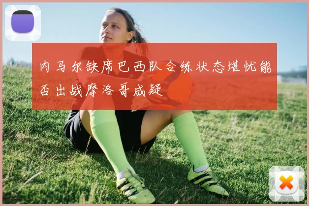 内马尔缺席巴西队合练状态堪忧能否出战摩洛哥成疑
