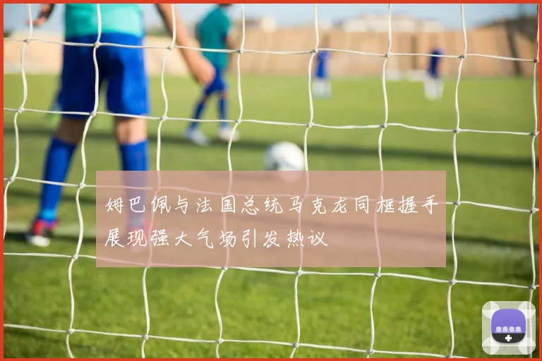 姆巴佩与法国总统马克龙同框握手展现强大气场引发热议