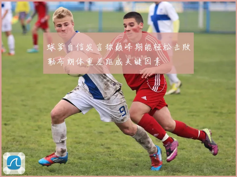球爹自信发言称巅峰期能轻松击败勒布朗体重差距成关键因素