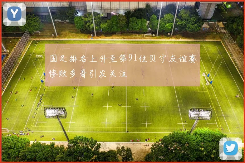 国足排名上升至第91位贝宁友谊赛惨败多哥引发关注