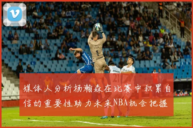 媒体人分析杨瀚森在比赛中积累自信的重要性助力未来NBA机会把握