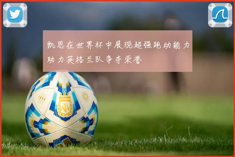 凯恩在世界杯中展现超强跑动能力助力英格兰队争夺荣誉