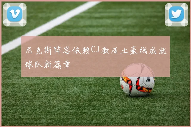 尼克斯阵容依赖CJ激活土豪线成就球队新篇章