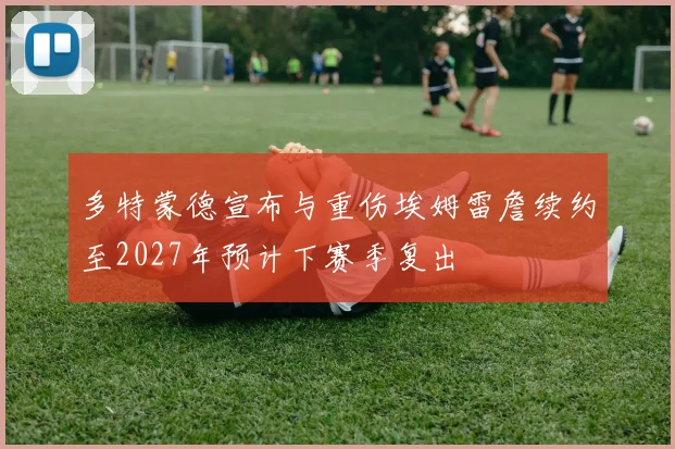多特蒙德宣布与重伤埃姆雷詹续约至2027年预计下赛季复出
