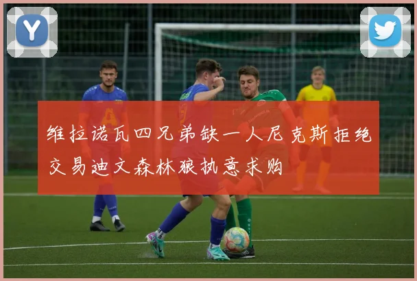 维拉诺瓦四兄弟缺一人尼克斯拒绝交易迪文森林狼执意求购